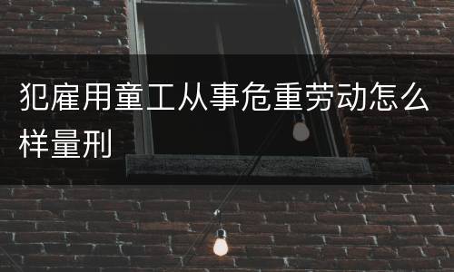 犯雇用童工从事危重劳动怎么样量刑