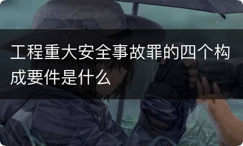 工程重大安全事故罪的四个构成要件是什么