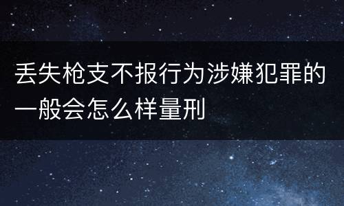丢失枪支不报行为涉嫌犯罪的一般会怎么样量刑