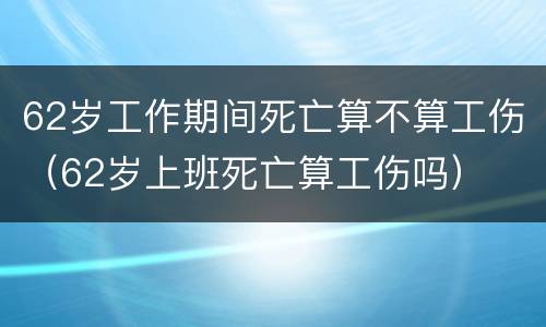 62岁工作期间死亡算不算工伤（62岁上班死亡算工伤吗）