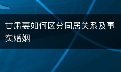甘肃要如何区分同居关系及事实婚姻