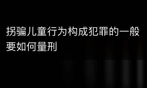 拐骗儿童行为构成犯罪的一般要如何量刑