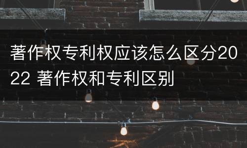著作权专利权应该怎么区分2022 著作权和专利区别