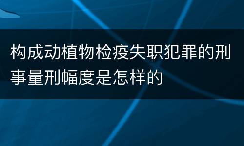 构成动植物检疫失职犯罪的刑事量刑幅度是怎样的