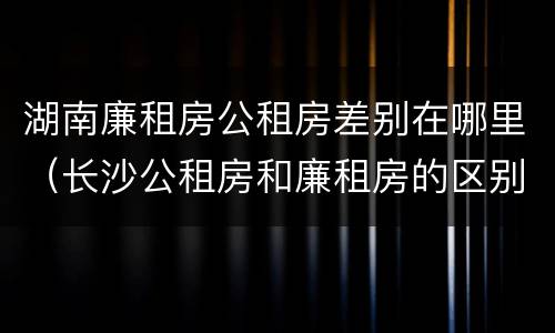 湖南廉租房公租房差别在哪里（长沙公租房和廉租房的区别）