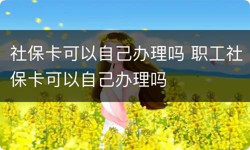 社保卡可以自己办理吗 职工社保卡可以自己办理吗