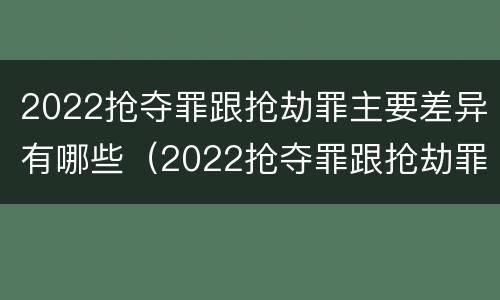 2022抢夺罪跟抢劫罪主要差异有哪些（2022抢夺罪跟抢劫罪主要差异有哪些呢）
