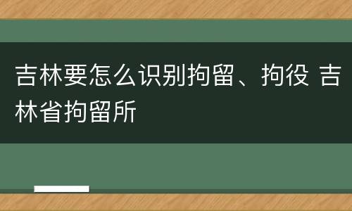 吉林要怎么识别拘留、拘役 吉林省拘留所
