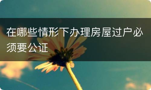 在哪些情形下办理房屋过户必须要公证