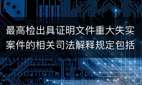最高检出具证明文件重大失实案件的相关司法解释规定包括什么