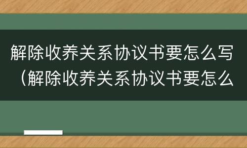 解除收养关系协议书要怎么写（解除收养关系协议书要怎么写才有效）