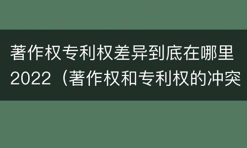 著作权专利权差异到底在哪里2022（著作权和专利权的冲突）