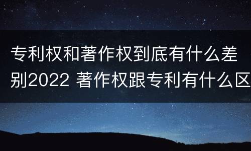 专利权和著作权到底有什么差别2022 著作权跟专利有什么区别