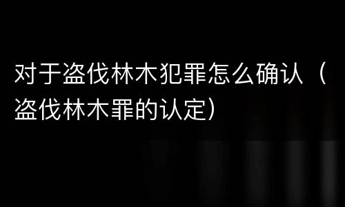 对于盗伐林木犯罪怎么确认（盗伐林木罪的认定）