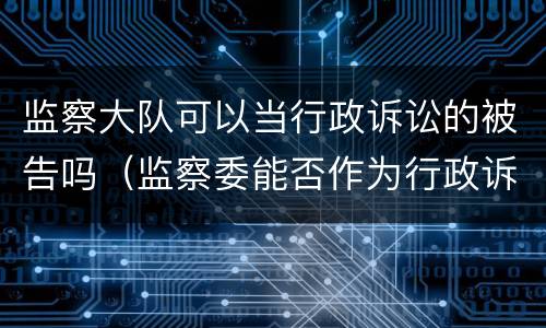 监察大队可以当行政诉讼的被告吗（监察委能否作为行政诉讼被告）