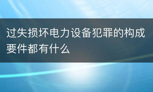 过失损坏电力设备犯罪的构成要件都有什么