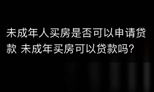 未成年人买房是否可以申请贷款 未成年买房可以贷款吗?