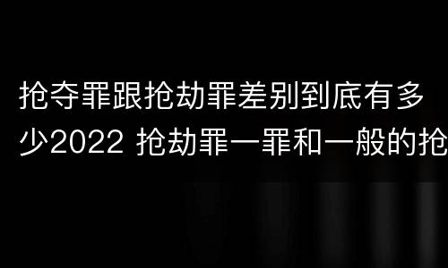 抢夺罪跟抢劫罪差别到底有多少2022 抢劫罪一罪和一般的抢劫罪
