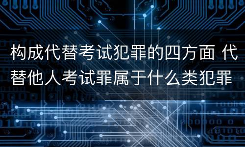 构成代替考试犯罪的四方面 代替他人考试罪属于什么类犯罪