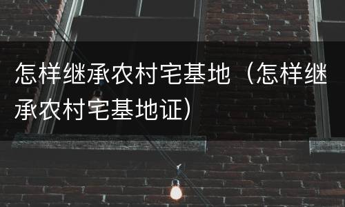 怎样继承农村宅基地（怎样继承农村宅基地证）