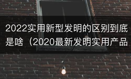 2022实用新型发明的区别到底是啥（2020最新发明实用产品）