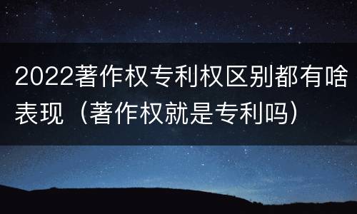 2022著作权专利权区别都有啥表现（著作权就是专利吗）
