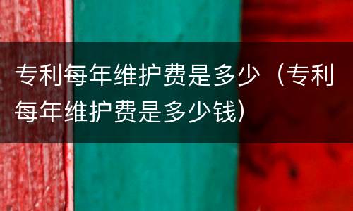 专利每年维护费是多少（专利每年维护费是多少钱）