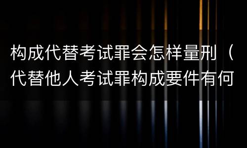 构成代替考试罪会怎样量刑（代替他人考试罪构成要件有何规定）
