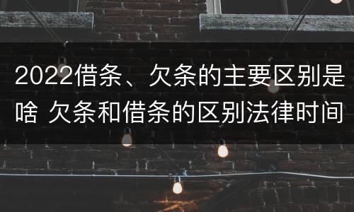 2022借条、欠条的主要区别是啥 欠条和借条的区别法律时间多少年