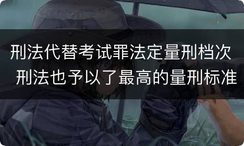 刑法代替考试罪法定量刑档次 刑法也予以了最高的量刑标准