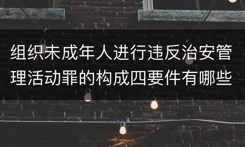 组织未成年人进行违反治安管理活动罪的构成四要件有哪些