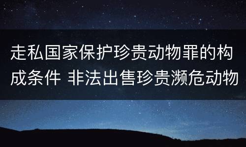 走私国家保护珍贵动物罪的构成条件 非法出售珍贵濒危动物罪法条