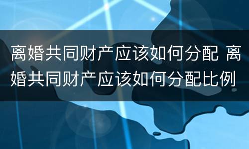 离婚共同财产应该如何分配 离婚共同财产应该如何分配比例