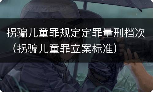 拐骗儿童罪规定定罪量刑档次（拐骗儿童罪立案标准）