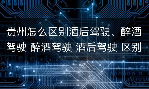 贵州怎么区别酒后驾驶、醉酒驾驶 醉酒驾驶 酒后驾驶 区别