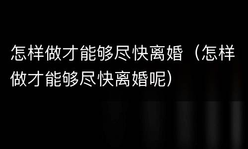 怎样做才能够尽快离婚（怎样做才能够尽快离婚呢）