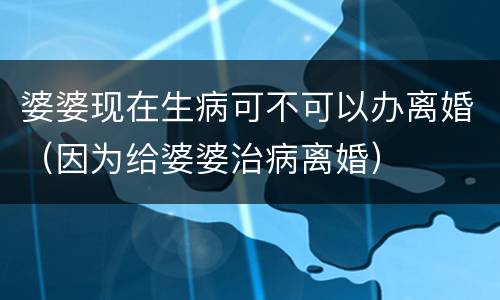 婆婆现在生病可不可以办离婚（因为给婆婆治病离婚）