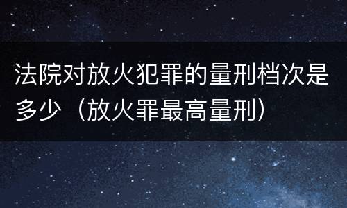 法院对放火犯罪的量刑档次是多少（放火罪最高量刑）