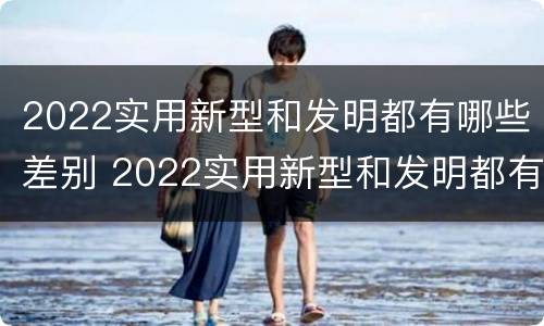 2022实用新型和发明都有哪些差别 2022实用新型和发明都有哪些差别和联系