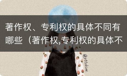 著作权、专利权的具体不同有哪些（著作权,专利权的具体不同有哪些）