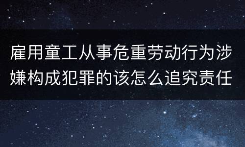 雇用童工从事危重劳动行为涉嫌构成犯罪的该怎么追究责任
