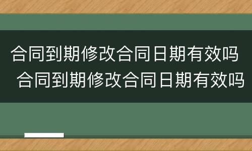 合同到期修改合同日期有效吗 合同到期修改合同日期有效吗合法吗