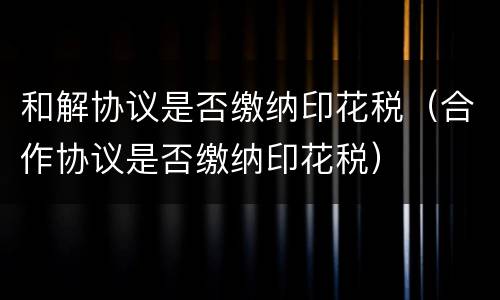和解协议是否缴纳印花税（合作协议是否缴纳印花税）