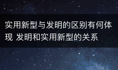 实用新型与发明的区别有何体现 发明和实用新型的关系