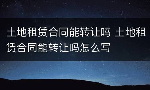 土地租赁合同能转让吗 土地租赁合同能转让吗怎么写