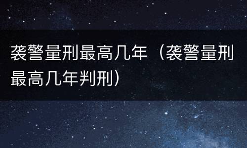 袭警量刑最高几年（袭警量刑最高几年判刑）