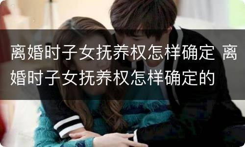 离婚时子女抚养权怎样确定 离婚时子女抚养权怎样确定的