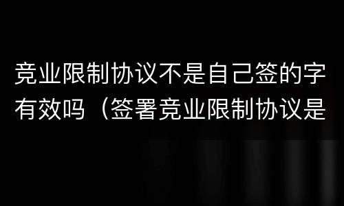 竞业限制协议不是自己签的字有效吗（签署竞业限制协议是员工的义务吗?）