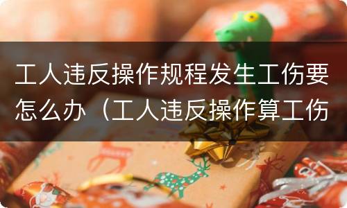 工人违反操作规程发生工伤要怎么办（工人违反操作算工伤么）