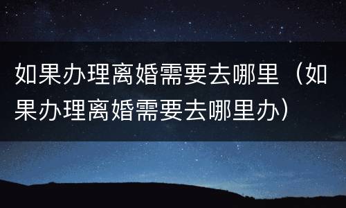 如果办理离婚需要去哪里（如果办理离婚需要去哪里办）